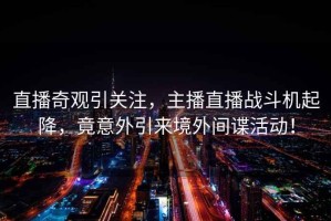直播奇觀(guān)引關(guān)注，主播直播戰斗機起降，竟意外引來(lái)境外間諜活動(dòng)！