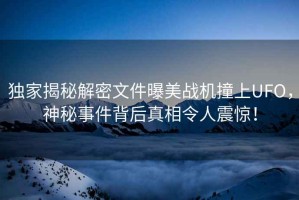 獨家揭秘解密文件曝美戰機撞上UFO，神秘事件背后真相令人震驚！