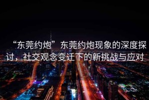 “東莞約炮”東莞約炮現象的深度探討，社交觀(guān)念變遷下的新挑戰與應對