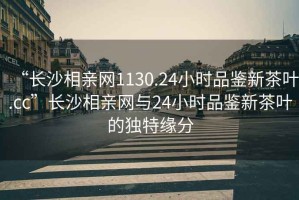 “長(cháng)沙相親網(wǎng)1130.24小時(shí)品鑒新茶葉.cc”長(cháng)沙相親網(wǎng)與24小時(shí)品鑒新茶葉的獨特緣分