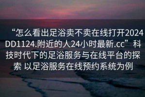 “怎么看出足浴賣(mài)不賣(mài)在線(xiàn)打開(kāi)2024DD1124.附近的人24小時(shí)最新.cc”科技時(shí)代下的足浴服務(wù)與在線(xiàn)平臺的探索 以足浴服務(wù)在線(xiàn)預約系統為例