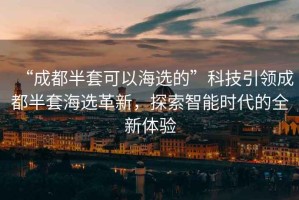 “成都半套可以海選的”科技引領(lǐng)成都半套海選革新，探索智能時(shí)代的全新體驗