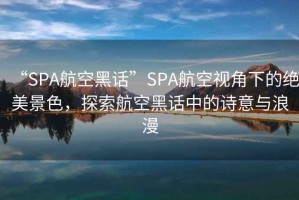 “SPA航空黑話(huà)”SPA航空視角下的絕美景色，探索航空黑話(huà)中的詩(shī)意與浪漫