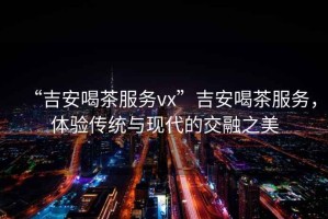 “吉安喝茶服務(wù)vx”吉安喝茶服務(wù)，體驗傳統與現代的交融之美