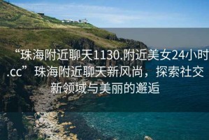 “珠海附近聊天1130.附近美女24小時(shí).cc”珠海附近聊天新風(fēng)尚，探索社交新領(lǐng)域與美麗的邂逅