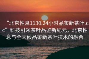 “北京性息1130.24小時(shí)品鑒新茶葉.cc”科技引領(lǐng)茶葉品鑒新紀元，北京性息與全天候品鑒新茶葉技術(shù)的融合