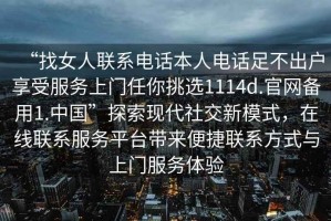 “找女人聯(lián)系電話(huà)本人電話(huà)足不出戶(hù)享受服務(wù)上門(mén)任你挑選1114d.官網(wǎng)備用1.中國”探索現代社交新模式，在線(xiàn)聯(lián)系服務(wù)平臺帶來(lái)便捷聯(lián)系方式與上門(mén)服務(wù)體驗