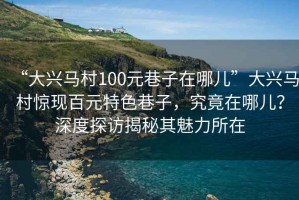 “大興馬村100元巷子在哪兒”大興馬村驚現百元特色巷子，究竟在哪兒？深度探訪(fǎng)揭秘其魅力所在