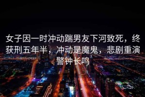 女子因一時(shí)沖動(dòng)踹男友下河致死，終獲刑五年半，沖動(dòng)是魔鬼，悲劇重演警鐘長(cháng)鳴
