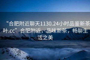 “合肥附近聊天1130.24小時(shí)品鑒新茶葉.cc”合肥附近，品味新茶，暢聊生活之美
