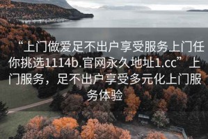 “上門(mén)做愛(ài)足不出戶(hù)享受服務(wù)上門(mén)任你挑選1114b.官網(wǎng)永久地址1.cc”上門(mén)服務(wù)，足不出戶(hù)享受多元化上門(mén)服務(wù)體驗