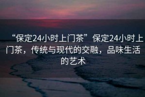 “保定24小時(shí)上門(mén)茶”保定24小時(shí)上門(mén)茶，傳統與現代的交融，品味生活的藝術(shù)