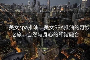 “美女spa推油”美女SPA推油的奇妙之旅，自然與身心的和諧融合