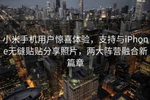 小米手機用戶(hù)驚喜體驗，支持與iPhone無(wú)縫貼貼分享照片，兩大陣營(yíng)融合新篇章