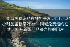 “同城免費泡約在線(xiàn)打開(kāi)20241124.24小時(shí)品鑒新茶葉.cc”同城免費泡約在線(xiàn)，打開(kāi)新茶葉品鑒之旅的門(mén)戶(hù)