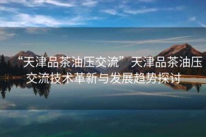 “天津品茶油壓交流”天津品茶油壓交流技術(shù)革新與發(fā)展趨勢探討
