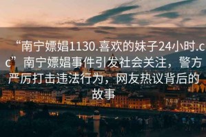 “南寧嫖娼1130.喜歡的妹子24小時(shí).cc”南寧嫖娼事件引發(fā)社會(huì )關(guān)注，警方嚴厲打擊違法行為，網(wǎng)友熱議背后的故事