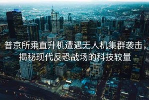 普京所乘直升機遭遇無(wú)人機集群襲擊，揭秘現代反恐戰場(chǎng)的科技較量