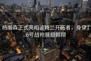 楊瀚森正式亮相波特蘭開(kāi)拓者，身穿16號戰袍展翅翱翔