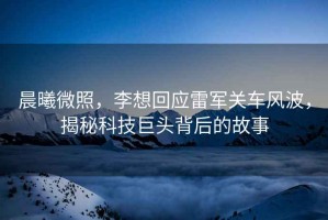 晨曦微照，李想回應雷軍關(guān)車(chē)風(fēng)波，揭秘科技巨頭背后的故事