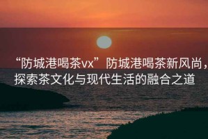 “防城港喝茶vx”防城港喝茶新風(fēng)尚，探索茶文化與現代生活的融合之道