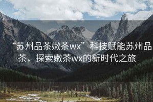 “蘇州品茶嫩茶wx”科技賦能蘇州品茶，探索嫩茶wx的新時(shí)代之旅
