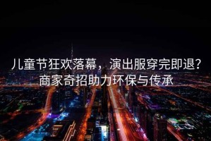兒童節狂歡落幕，演出服穿完即退？商家奇招助力環(huán)保與傳承