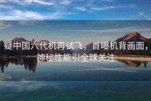 疑中國六代機再試飛，首曝機背畫(huà)面，神秘性能引全球關(guān)注