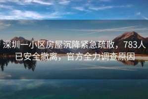 深圳一小區房屋沉降緊急疏散，783人已安全撤離，官方全力調查原因
