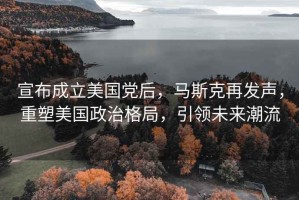 宣布成立美國黨后，馬斯克再發(fā)聲，重塑美國政治格局，引領(lǐng)未來(lái)潮流