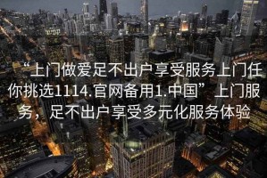 “上門(mén)做愛(ài)足不出戶(hù)享受服務(wù)上門(mén)任你挑選1114.官網(wǎng)備用1.中國”上門(mén)服務(wù)，足不出戶(hù)享受多元化服務(wù)體驗