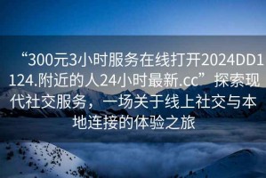 “300元3小時(shí)服務(wù)在線(xiàn)打開(kāi)2024DD1124.附近的人24小時(shí)最新.cc”探索現代社交服務(wù)，一場(chǎng)關(guān)于線(xiàn)上社交與本地連接的體驗之旅