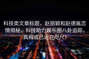科技類(lèi)文章標題，趙麗穎和趙德胤戀情揭秘，科技助力娛樂(lè )圈八卦追蹤，真相或已近在咫尺！