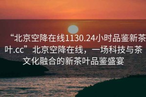 “北京空降在線(xiàn)1130.24小時(shí)品鑒新茶葉.cc”北京空降在線(xiàn)，一場(chǎng)科技與茶文化融合的新茶葉品鑒盛宴