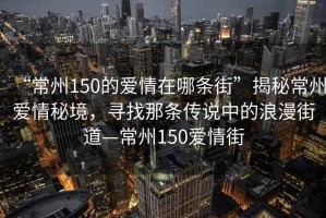 “常州150的愛(ài)情在哪條街”揭秘常州愛(ài)情秘境，尋找那條傳說(shuō)中的浪漫街道—常州150愛(ài)情街