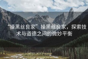 “操黑絲良家”操黑絲良家，探索技術(shù)與道德之間的微妙平衡