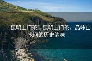 “昆明上門(mén)茶”昆明上門(mén)茶，品味山水間的歷史韻味