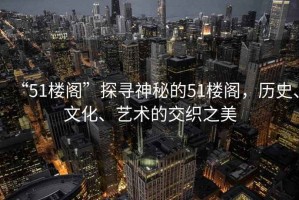 “51樓閣”探尋神秘的51樓閣，歷史、文化、藝術(shù)的交織之美