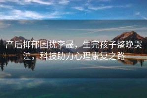 產(chǎn)后抑郁困擾李晟，生完孩子整晚哭泣，科技助力心理康復之路