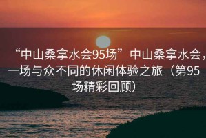 “中山桑拿水會(huì )95場(chǎng)”中山桑拿水會(huì )，一場(chǎng)與眾不同的休閑體驗之旅（第95場(chǎng)精彩回顧）