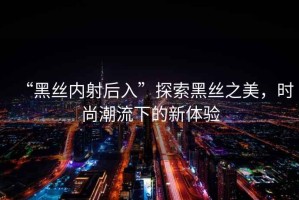 “黑絲內射后入”探索黑絲之美，時(shí)尚潮流下的新體驗