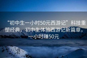 “初中生一小時(shí)50元西游記”科技重塑經(jīng)典，初中生體驗西游記新篇章，一小時(shí)賺50元