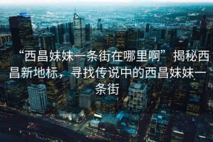 “西昌妹妹一條街在哪里啊”揭秘西昌新地標，尋找傳說(shuō)中的西昌妹妹一條街