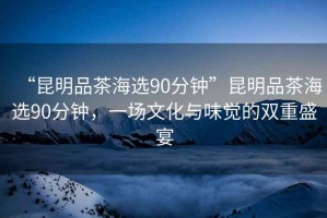 “昆明品茶海選90分鐘”昆明品茶海選90分鐘，一場(chǎng)文化與味覺(jué)的雙重盛宴