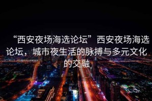 “西安夜場(chǎng)海選論壇”西安夜場(chǎng)海選論壇，城市夜生活的脈搏與多元文化的交融