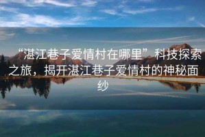 “湛江巷子愛(ài)情村在哪里”科技探索之旅，揭開(kāi)湛江巷子愛(ài)情村的神秘面紗