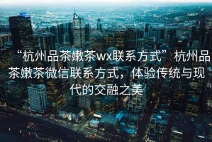 “杭州品茶嫩茶wx聯(lián)系方式”杭州品茶嫩茶微信聯(lián)系方式，體驗傳統與現代的交融之美