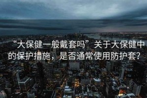 “大保健一般戴套嗎”關(guān)于大保健中的保護措施，是否通常使用防護套？