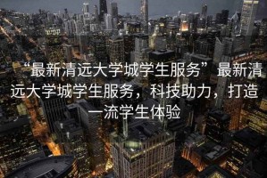 “最新清遠大學(xué)城學(xué)生服務(wù)”最新清遠大學(xué)城學(xué)生服務(wù)，科技助力，打造一流學(xué)生體驗