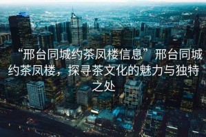 “邢臺同城約茶鳳樓信息”邢臺同城約茶鳳樓，探尋茶文化的魅力與獨特之處